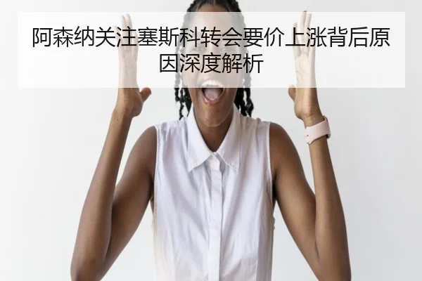 阿森纳关注塞斯科转会要价上涨背后原因深度解析
